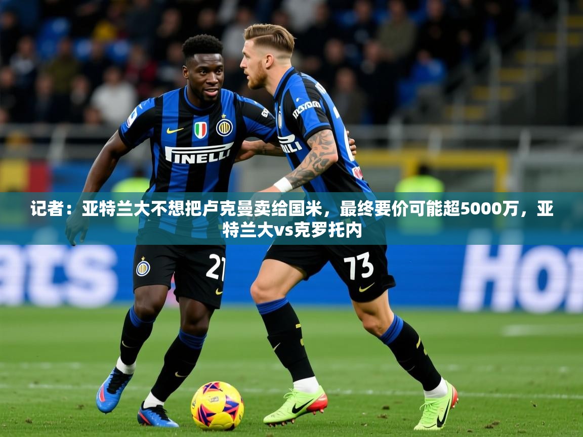 2025米兰体育网页版登录记者：亚特兰大不想把卢克曼卖给国米，最终要价可能超5000万，亚特兰大vs克罗托内  第3张
