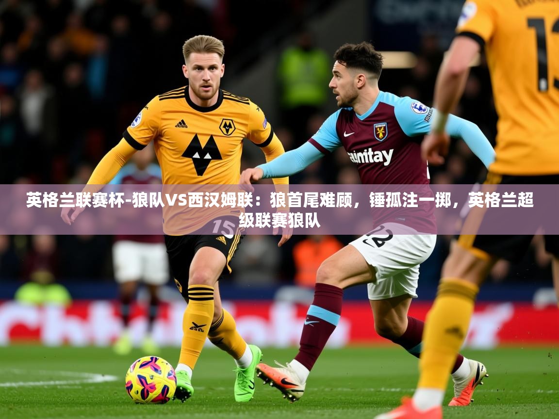 2025米兰体育app英格兰联赛杯-狼队VS西汉姆联:狼首尾难顾,锤孤注一掷,英格兰超级联赛狼队 第4张