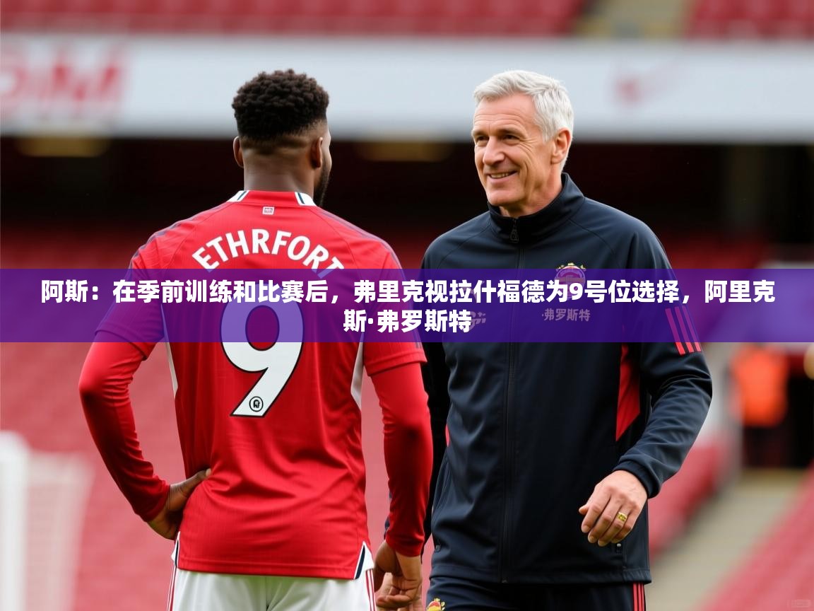 2025米兰体育app官网下载阿斯：在季前训练和比赛后，弗里克视拉什福德为9号位选择，阿里克斯·弗罗斯特