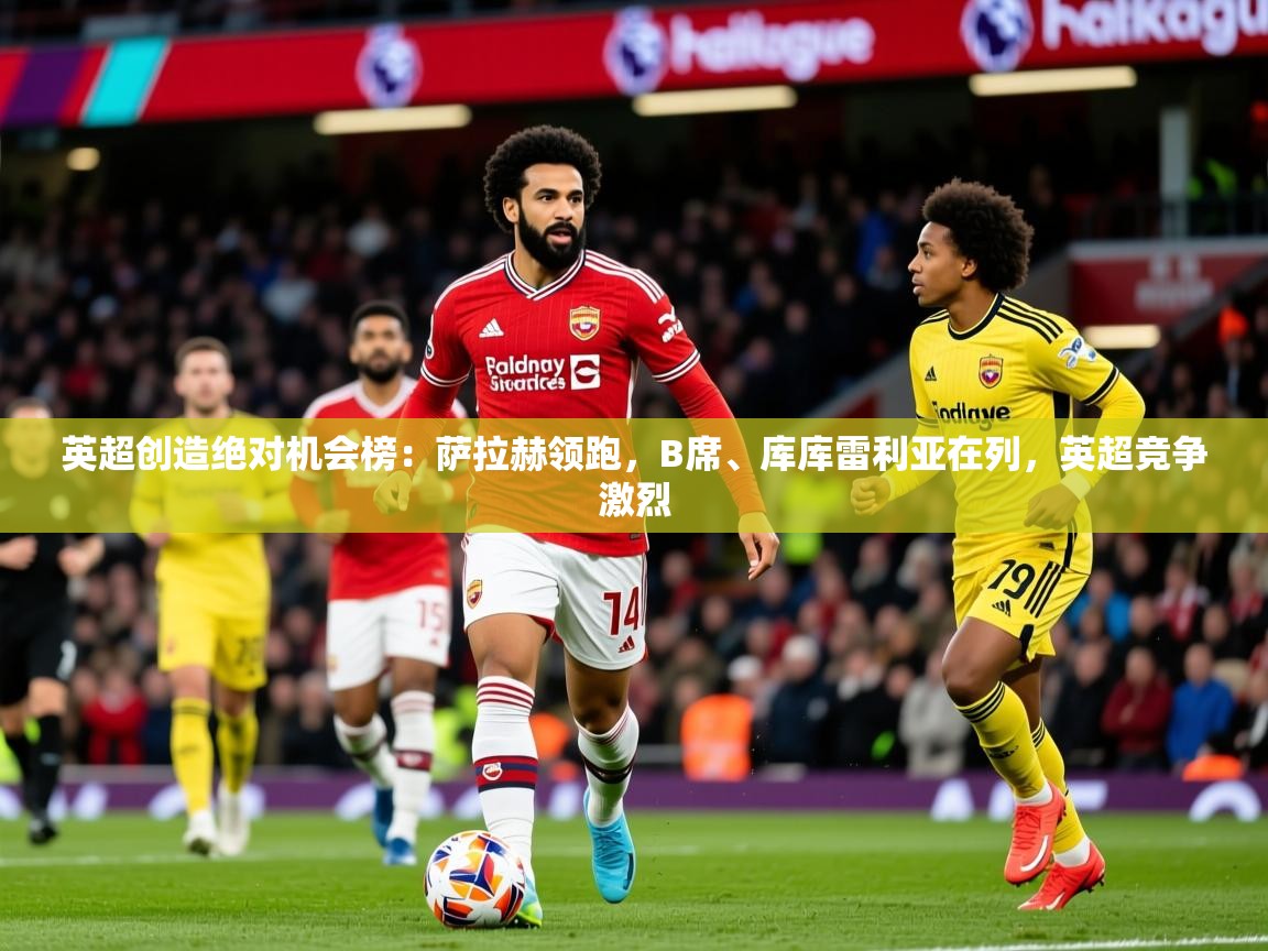2025米兰体育官方客户端下载英超创造绝对机会榜：萨拉赫领跑，B席、库库雷利亚在列，英超竞争激烈  第2张