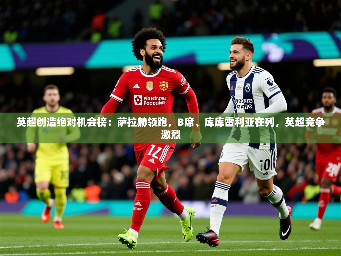 2025米兰体育官方客户端下载英超创造绝对机会榜：萨拉赫领跑，B席、库库雷利亚在列，英超竞争激烈  第3张