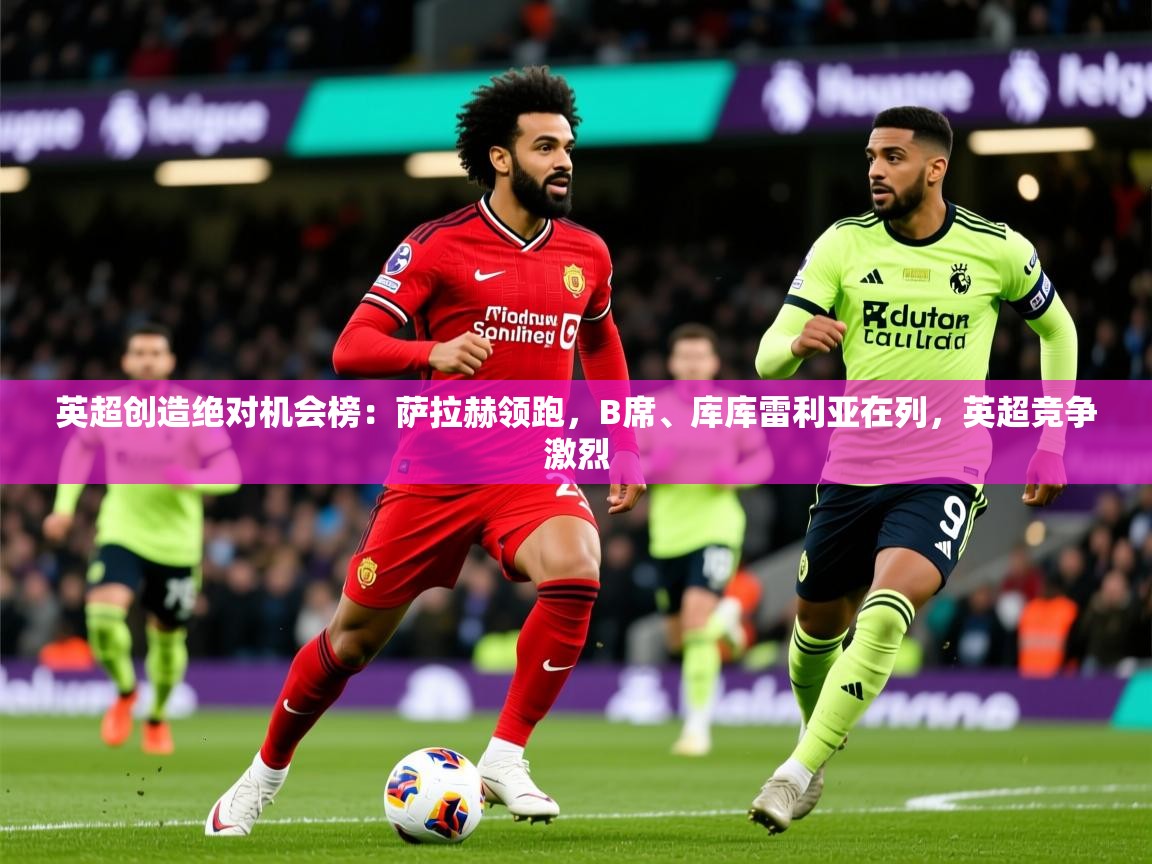 2025米兰体育官方客户端下载英超创造绝对机会榜：萨拉赫领跑，B席、库库雷利亚在列，英超竞争激烈  第4张