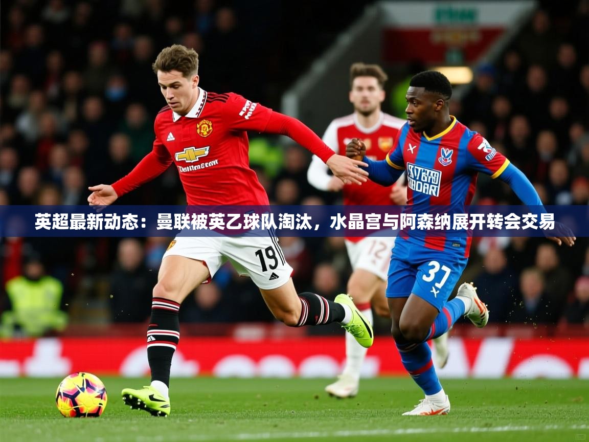 2025米兰体育直播英超最新动态：曼联被英乙球队淘汰，水晶宫与阿森纳展开转会交易