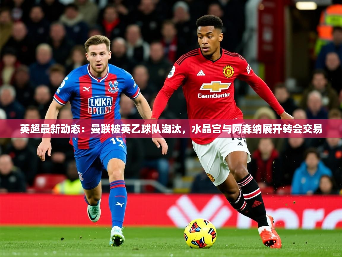 2025米兰体育直播英超最新动态：曼联被英乙球队淘汰，水晶宫与阿森纳展开转会交易  第2张