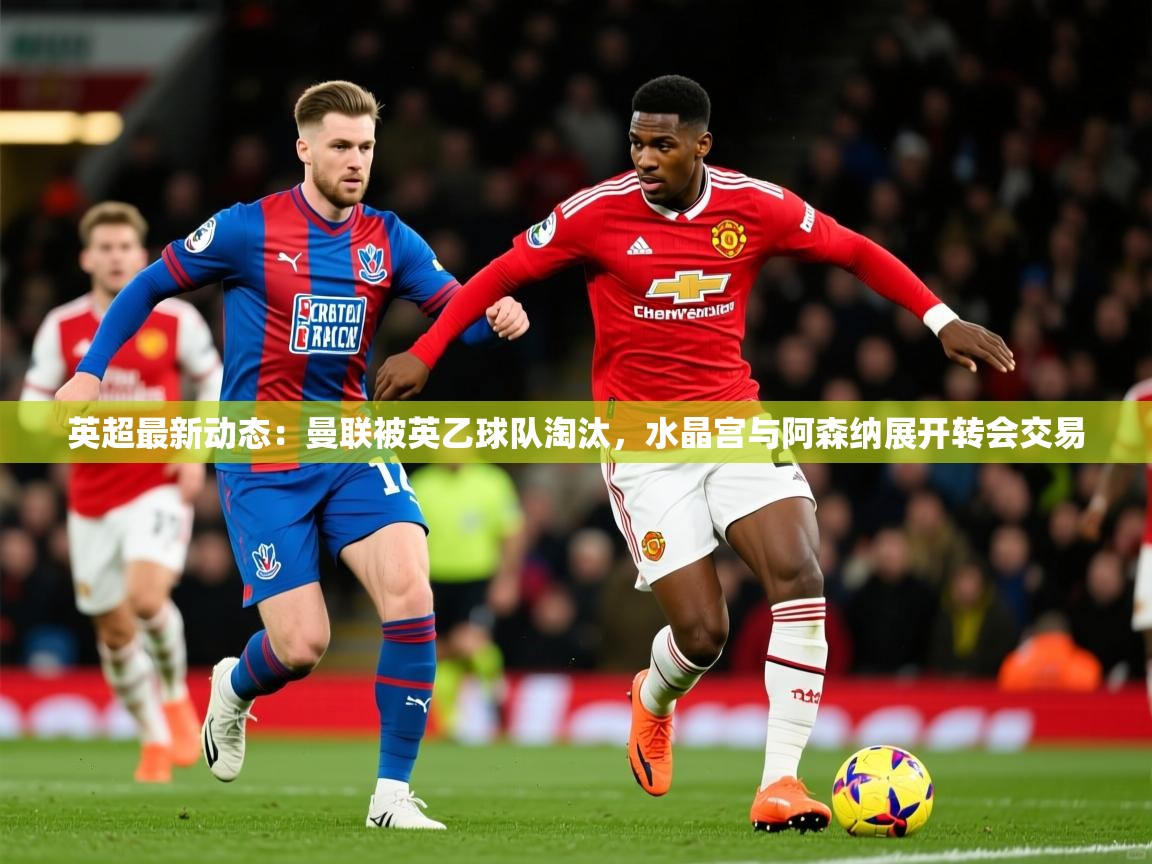 2025米兰体育直播英超最新动态：曼联被英乙球队淘汰，水晶宫与阿森纳展开转会交易  第3张