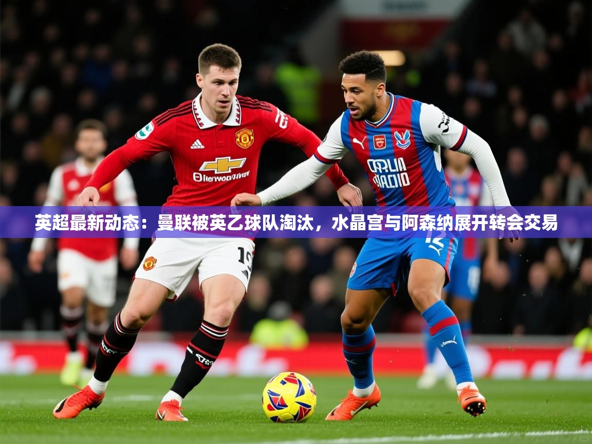 2025米兰体育直播英超最新动态：曼联被英乙球队淘汰，水晶宫与阿森纳展开转会交易  第4张