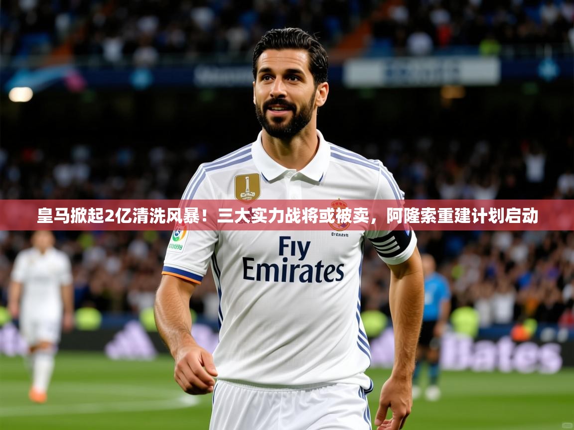 2025米兰体育网页版登录皇马掀起2亿清洗风暴!三大实力战将或被卖,阿隆索重建计划启动 第2张
