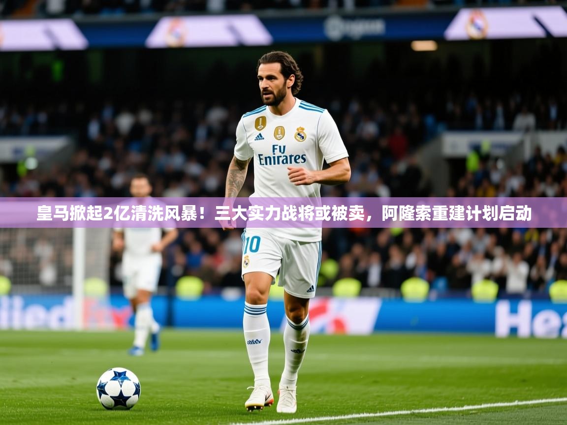 2025米兰体育网页版登录皇马掀起2亿清洗风暴!三大实力战将或被卖,阿隆索重建计划启动 第4张