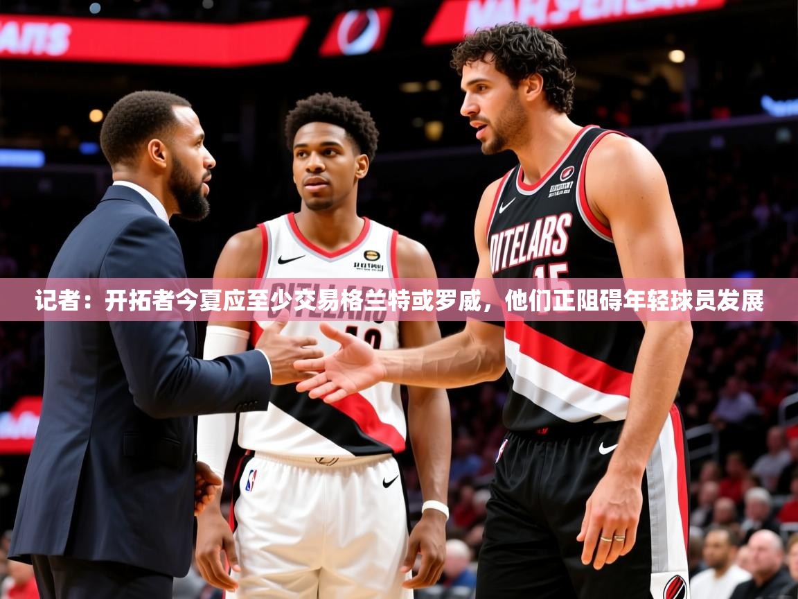 2025米兰体育网站优惠多记者:开拓者今夏应至少交易格兰特或罗威,他们正阻碍年轻球员发展 第3张