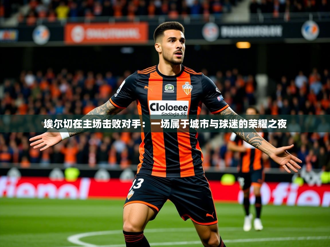 2026米兰体育报埃尔切在主场击败对手：一场属于城市与球迷的荣耀之夜  第3张