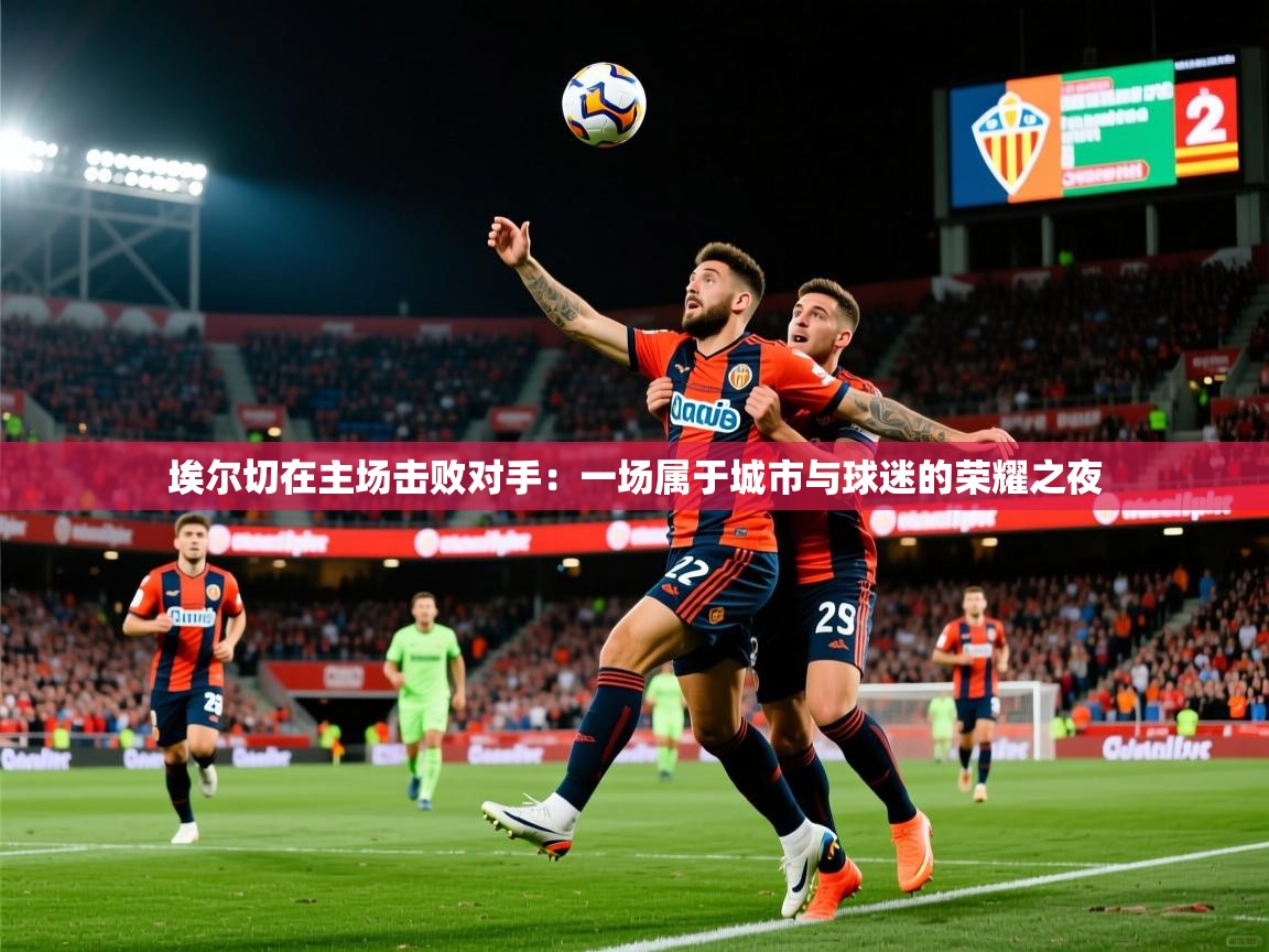 2026米兰体育报埃尔切在主场击败对手：一场属于城市与球迷的荣耀之夜  第2张