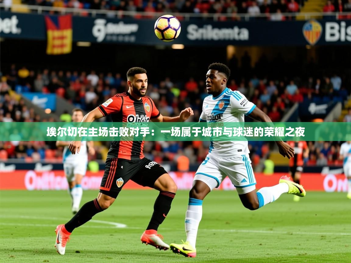 2026米兰体育报埃尔切在主场击败对手：一场属于城市与球迷的荣耀之夜  第4张